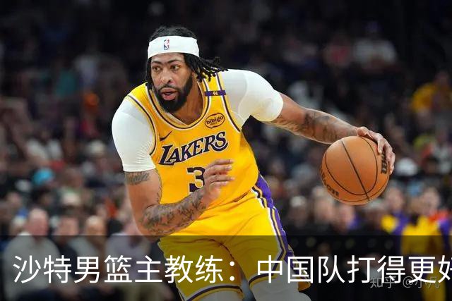 沙特男篮主教练：中国队打得更好